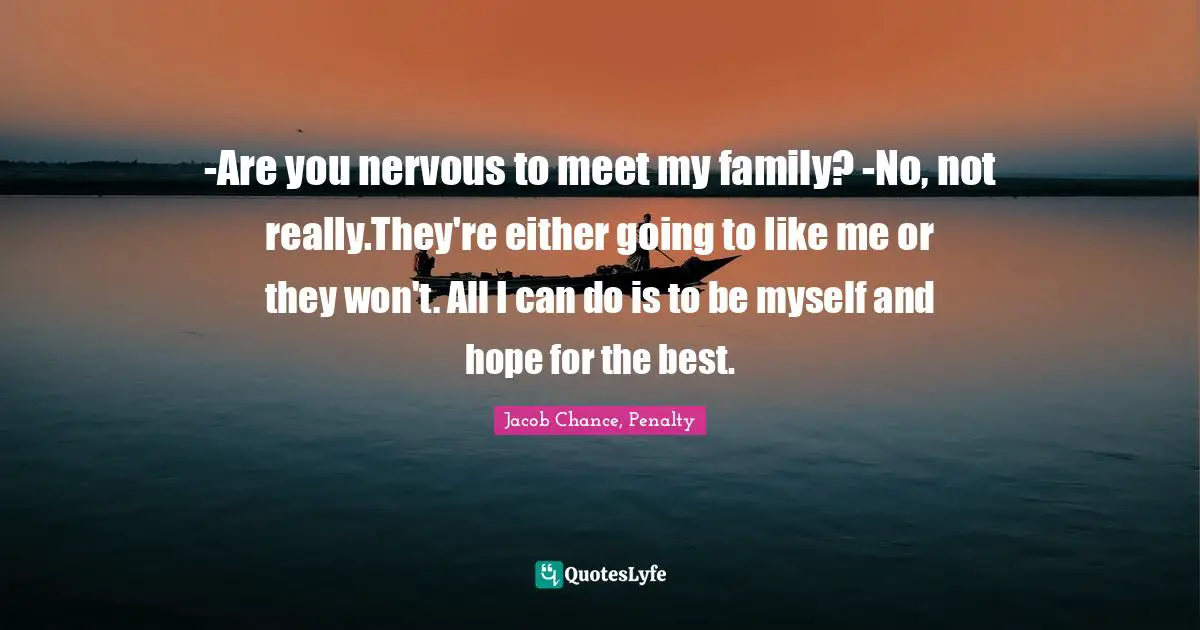 -Are you nervous to meet my family? -No, not really.They're either going to like me or they won't. All I can do is to be myself and hope for the best.