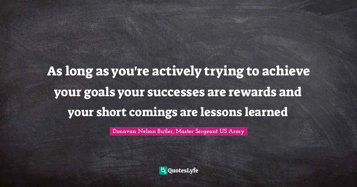 As long as you're actively trying to achieve your goals your successes are rewards and your short comings are lessons learned