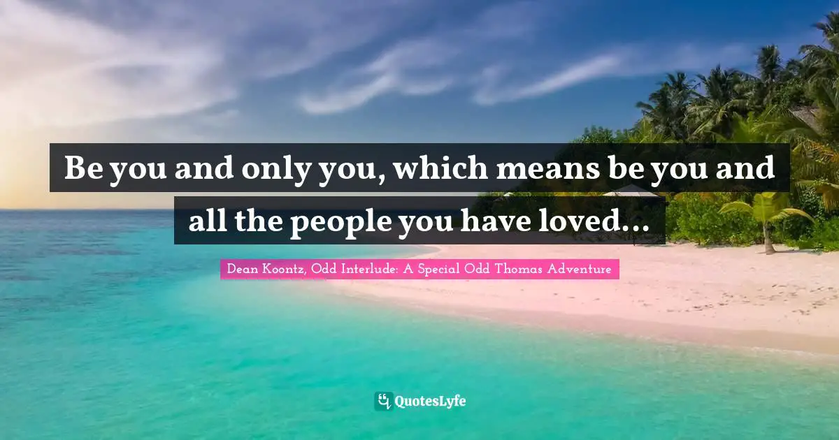 Be you and only you, which means be you and all the people you have loved...
