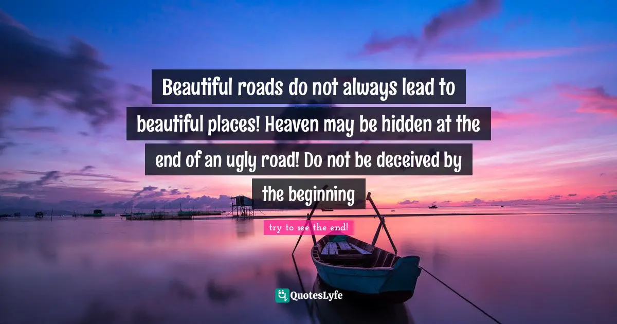 Beautiful roads do not always lead to beautiful places! Heaven may be hidden at the end of an ugly road! Do not be deceived by the beginning