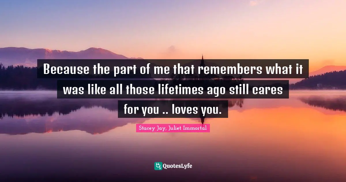 Because the part of me that remembers what it was like all those lifetimes ago still cares for you .. loves you.
