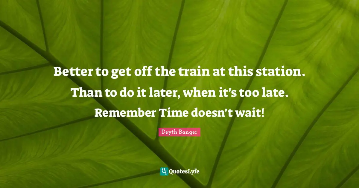 Better to get off the train at this station. Than to do it later, when it's too late. Remember Time doesn't wait!