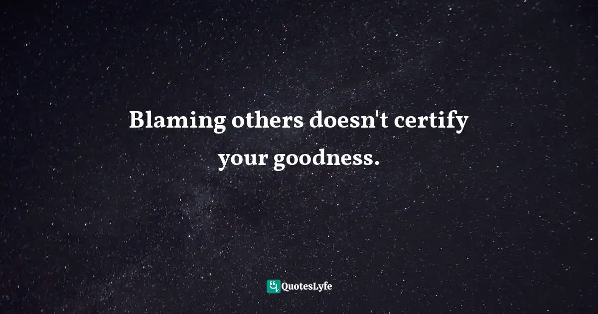 Blaming others doesn't certify your goodness.