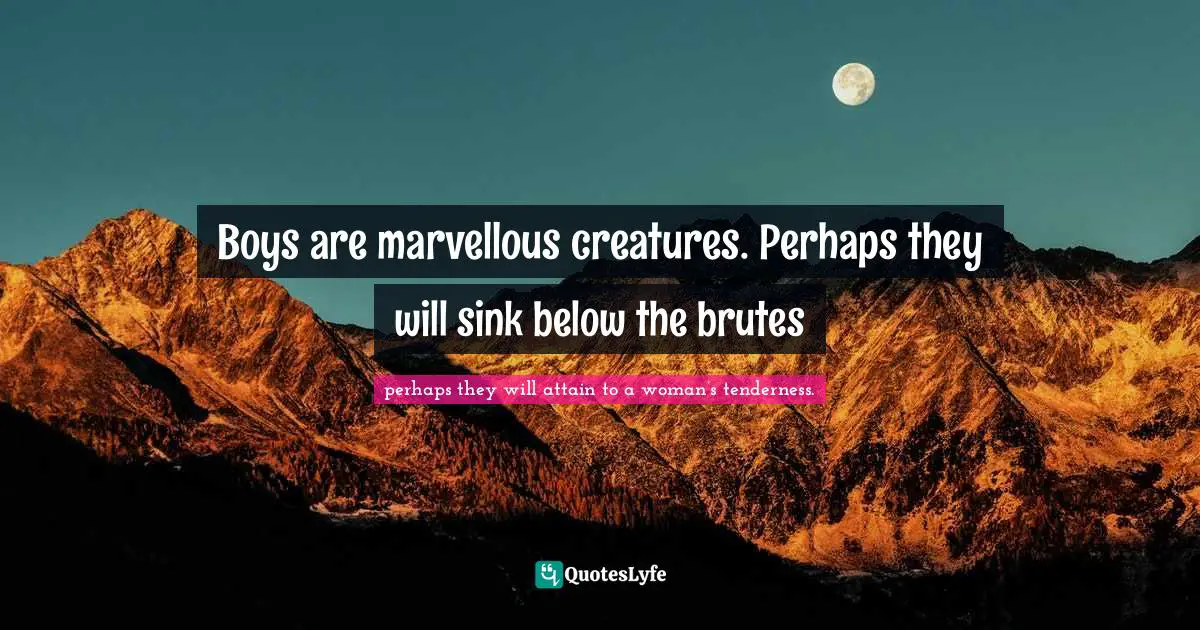 Boys are marvellous creatures. Perhaps they will sink below the brutes