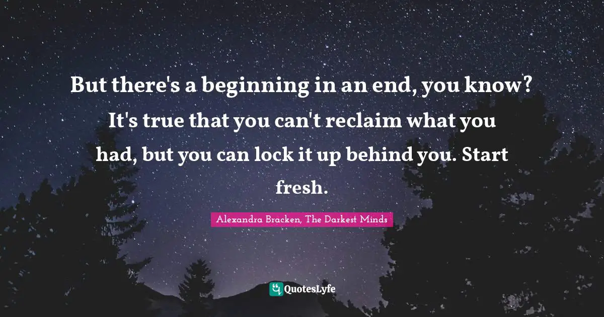 But there's a beginning in an end, you know? It's true that you can't reclaim what you had, but you can lock it up behind you. Start fresh.