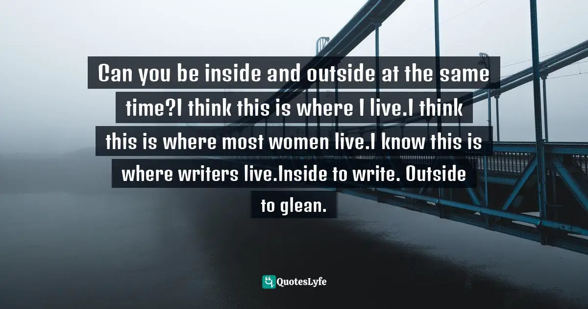Can you be inside and outside at the same time?I think this is where I live.I think this is where most women live.I know this is where writers live.Inside to write. Outside to glean.