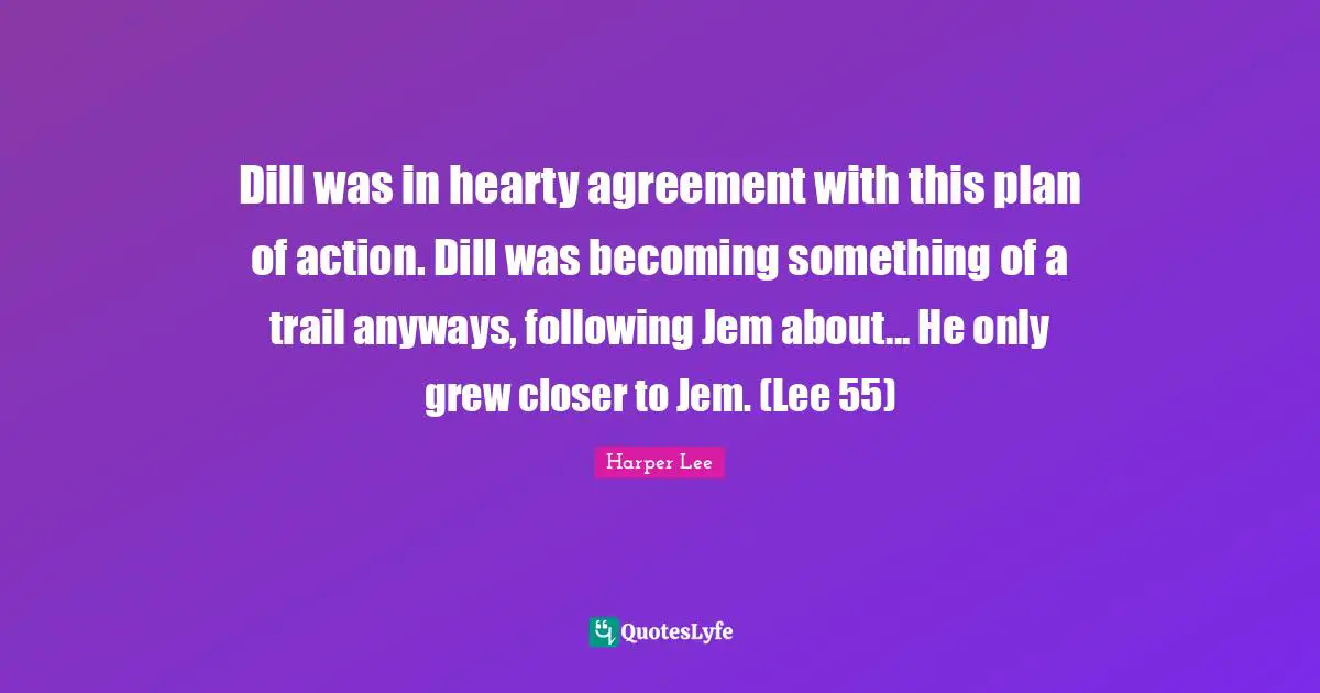 Mockingbird Quotes: "Dill was in hearty agreement with this plan of action. Dill was becoming something of a trail anyways, following Jem about... He only grew closer to Jem. (Lee 55)"