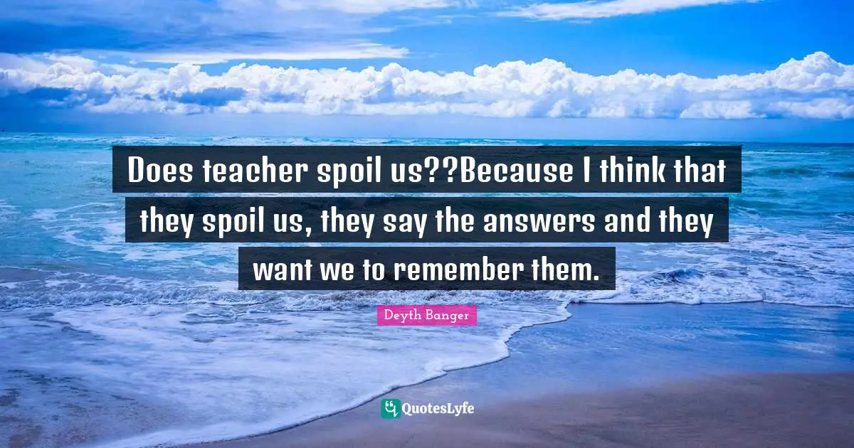 Does teacher spoil us??Because I think that they spoil us, they say the answers and they want we to remember them.