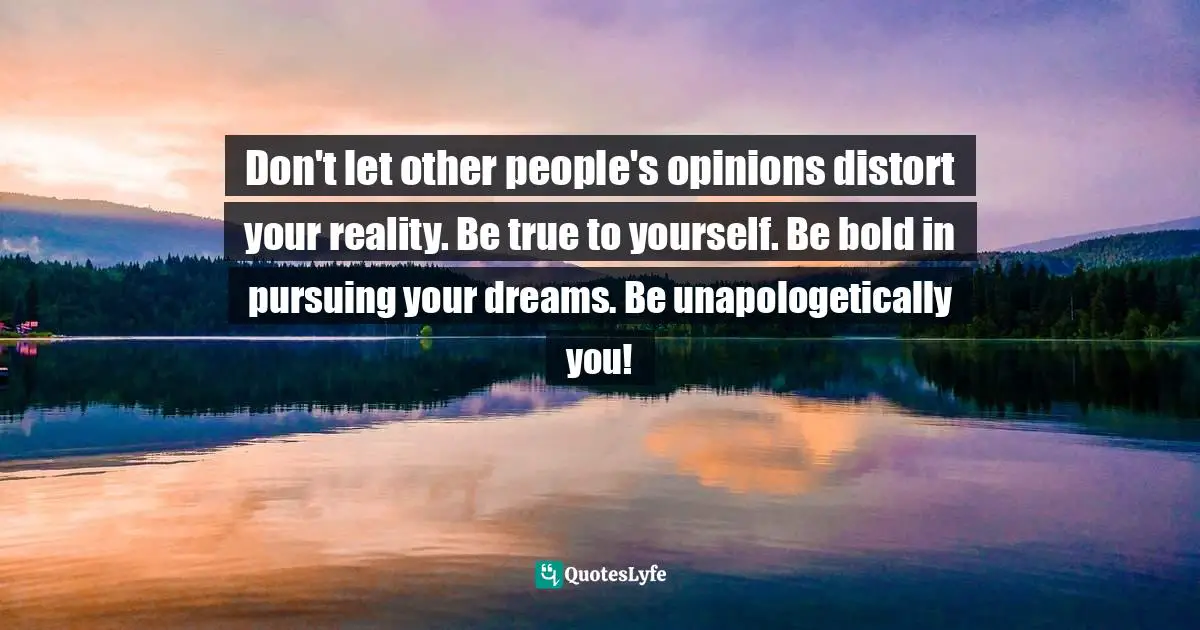 Don't let other people's opinions distort your reality. Be true to yourself. Be bold in pursuing your dreams. Be unapologetically you!