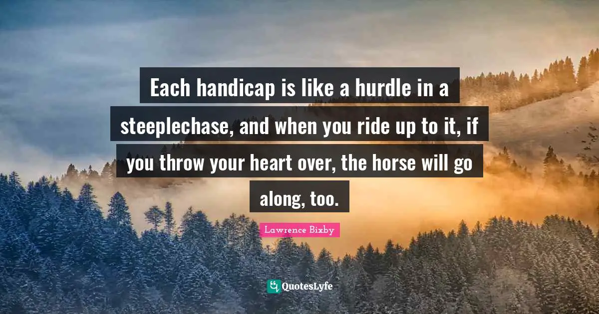 Each handicap is like a hurdle in a steeplechase, and when you ride up to it, if you throw your heart over, the horse will go along, too.