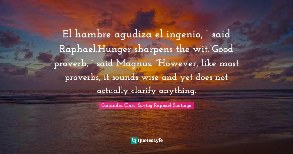 El hambre agudiza el ingenio, ” said Raphael.Hunger sharpens the wit.“Good proverb, ” said Magnus. “However, like most proverbs, it sounds wise and yet does not actually clarify anything.