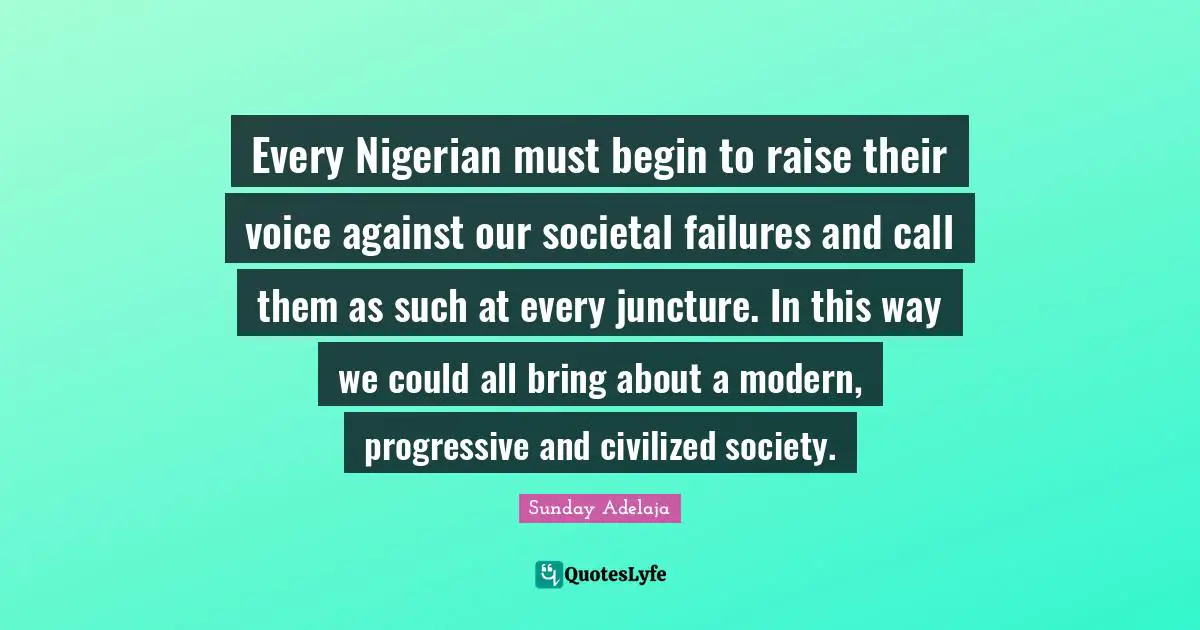 Every Nigerian must begin to raise their voice against our societal failures and call them as such at every juncture. In this way we could all bring about a modern, progressive and civilized society.