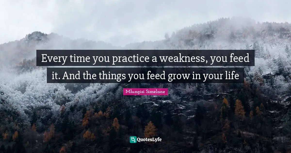 Every time you practice a weakness, you feed it. And the things you feed grow in your life
