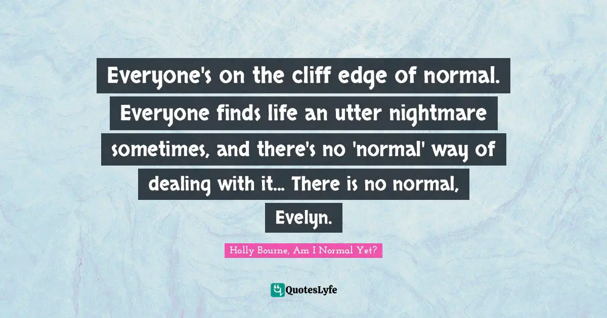 Everyone's on the cliff edge of normal. Everyone finds life an utter nightmare sometimes, and there's no 'normal' way of dealing with it... There is no normal, Evelyn.