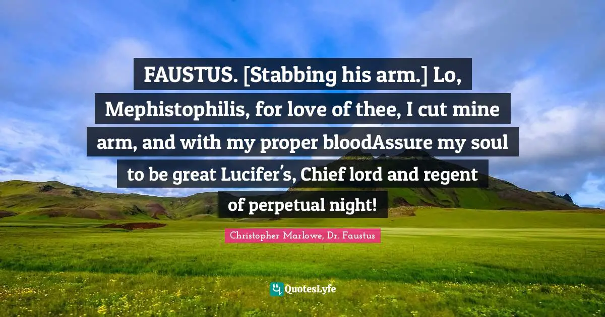 Christopher Marlowe Quotes: "FAUSTUS. [Stabbing his arm.] Lo, Mephistophilis, for love of thee, I cut mine arm, and with my proper bloodAssure my soul to be great Lucifer's, Chief lord and regent of perpetual night!"