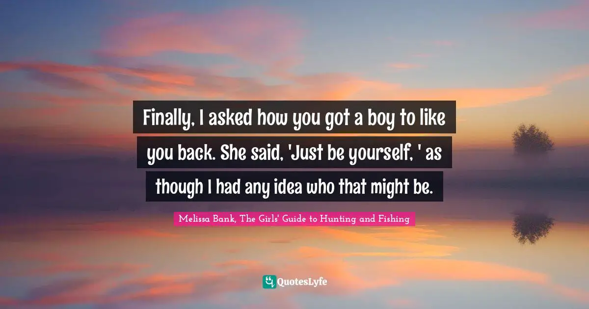 Finally, I asked how you got a boy to like you back. She said, 'Just be yourself, ' as though I had any idea who that might be.