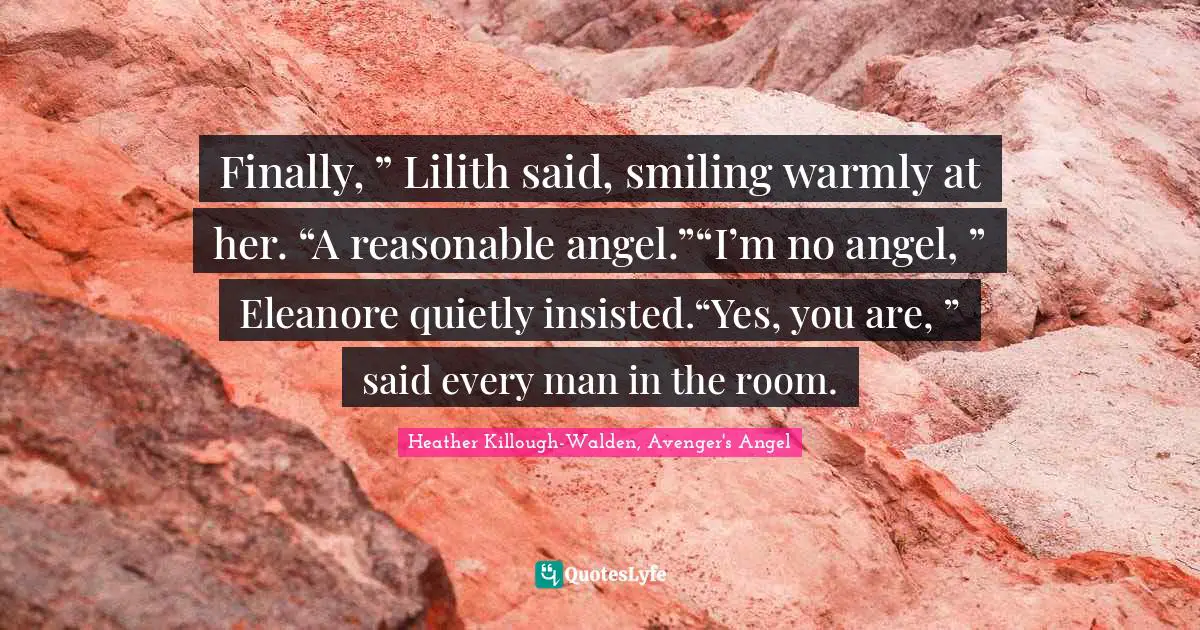 Finally, ” Lilith said, smiling warmly at her. “A reasonable angel.”“I’m no angel, ” Eleanore quietly insisted.“Yes, you are, ” said every man in the room.