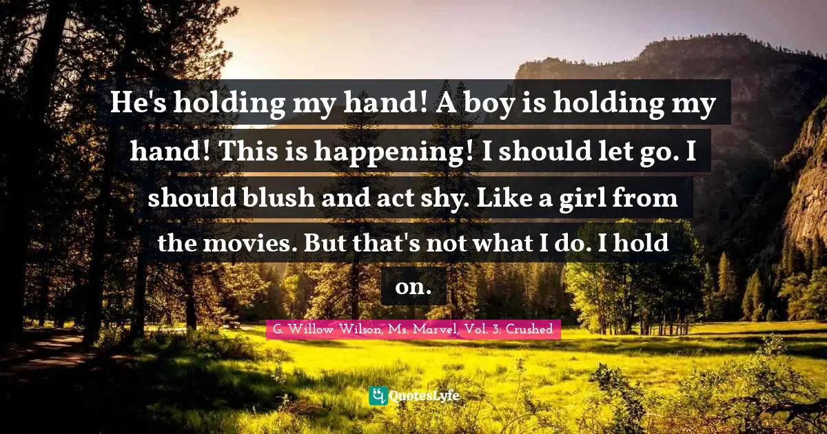 G. Willow Wilson Quotes: "He's holding my hand! A boy is holding my hand! This is happening! I should let go. I should blush and act shy. Like a girl from the movies. But that's not what I do. I hold on."
