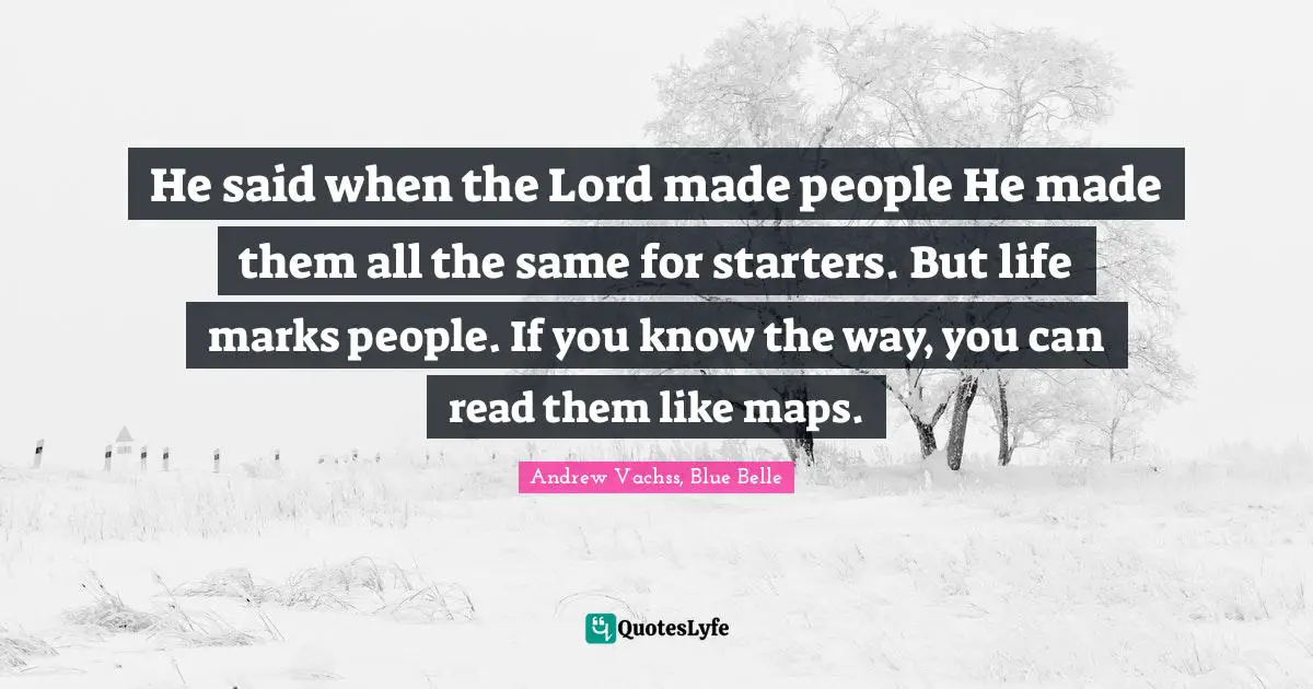He said when the Lord made people He made them all the same for starters. But life marks people. If you know the way, you can read them like maps.