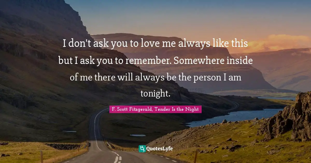 I don't ask you to love me always like this but I ask you to remember. Somewhere inside of me there will always be the person I am tonight.