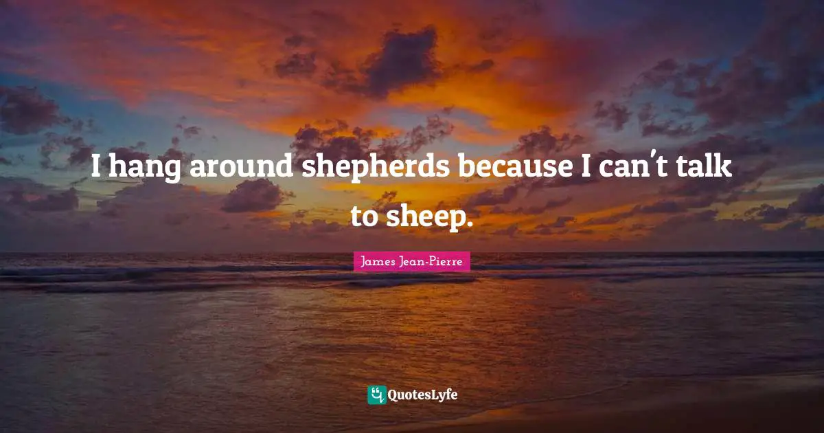 I hang around shepherds because I can't talk to sheep.