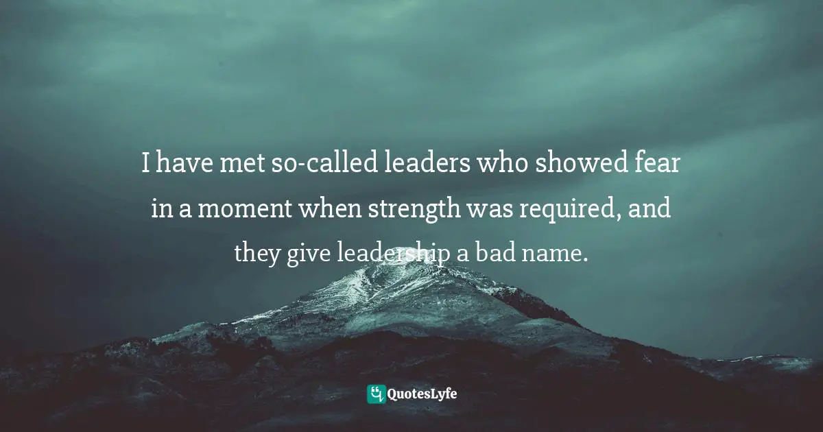 I have met so-called leaders who showed fear in a moment when strength was required, and they give leadership a bad name.