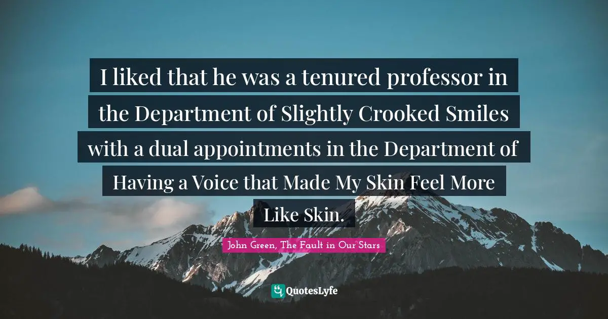 John Green Quotes: "I liked that he was a tenured professor in the Department of Slightly Crooked Smiles with a dual appointments in the Department of Having a Voice that Made My Skin Feel More Like Skin."