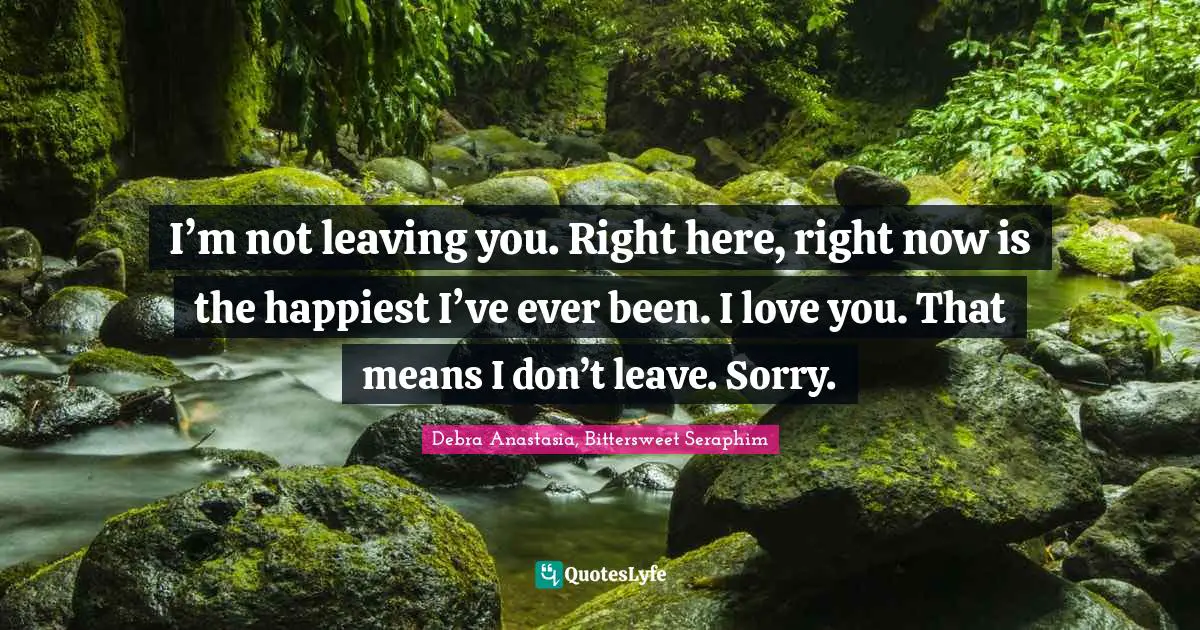 I’m not leaving you. Right here, right now is the happiest I’ve ever been. I love you. That means I don’t leave. Sorry.