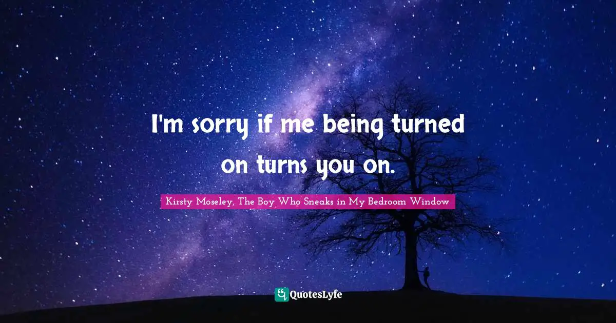 I'm sorry if me being turned on turns you on.