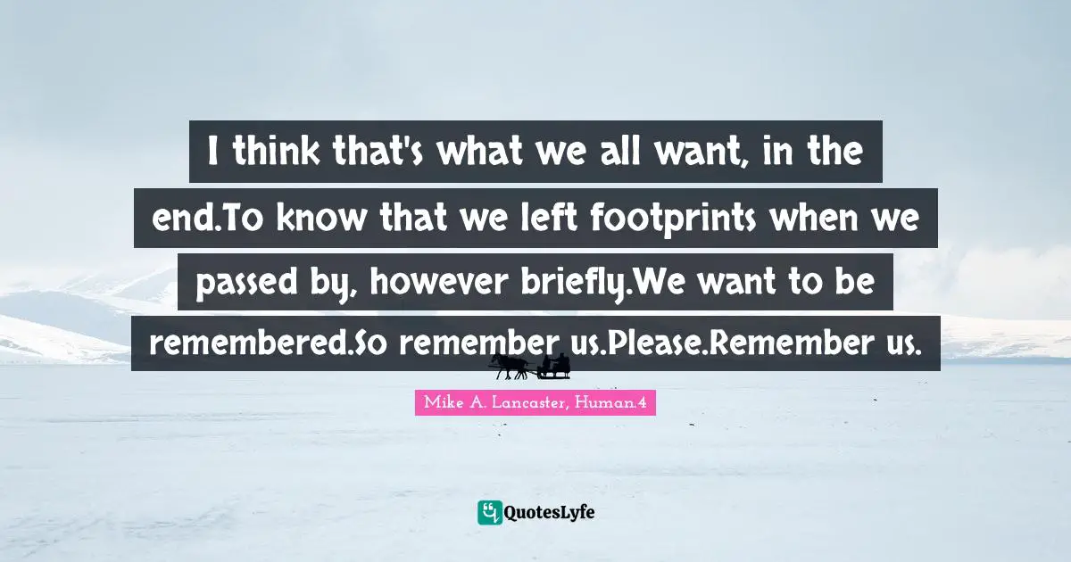 I think that's what we all want, in the end.To know that we left footprints when we passed by, however briefly.We want to be remembered.So remember us.Please.Remember us.