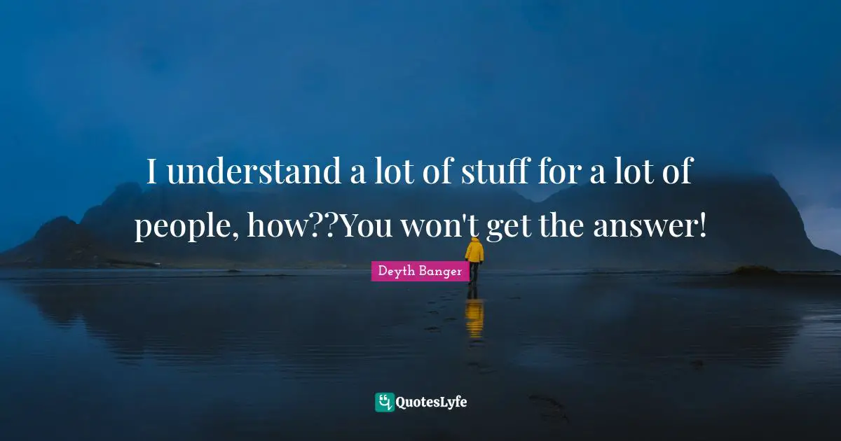 I understand a lot of stuff for a lot of people, how??You won't get the answer!