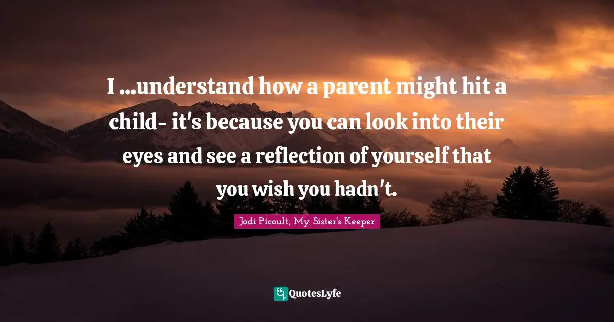 Jodi Picoult, My Sister's Keeper Quotes: "I ...understand how a parent might hit a child- it's because you can look into their eyes and see a reflection of yourself that you wish you hadn't."
