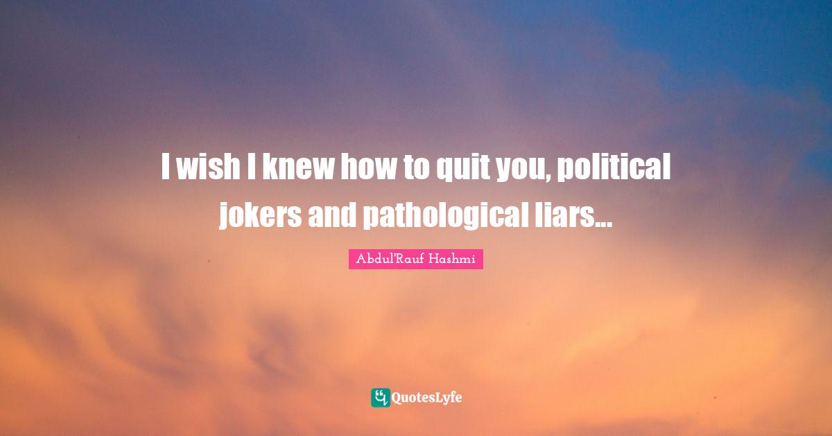 I wish I knew how to quit you, political jokers and pathological liars...