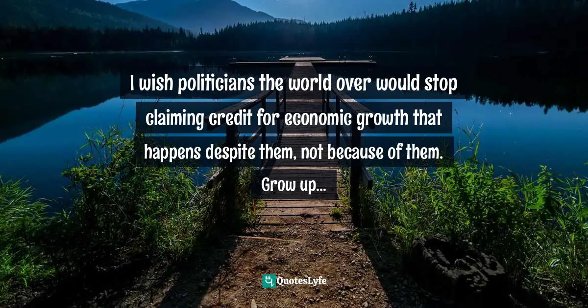 I wish politicians the world over would stop claiming credit for economic growth that happens despite them, not because of them. Grow up...