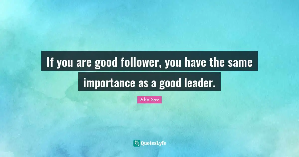 If you are good follower, you have the same importance as a good leader.