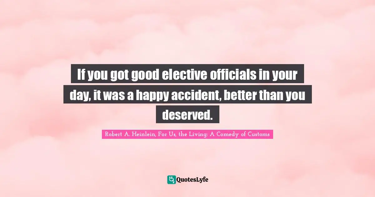 If you got good elective officials in your day, it was a happy accident, better than you deserved.