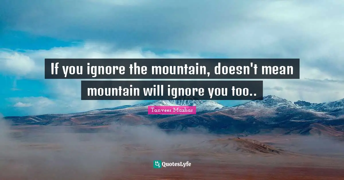 If you ignore the mountain, doesn't mean mountain will ignore you too..