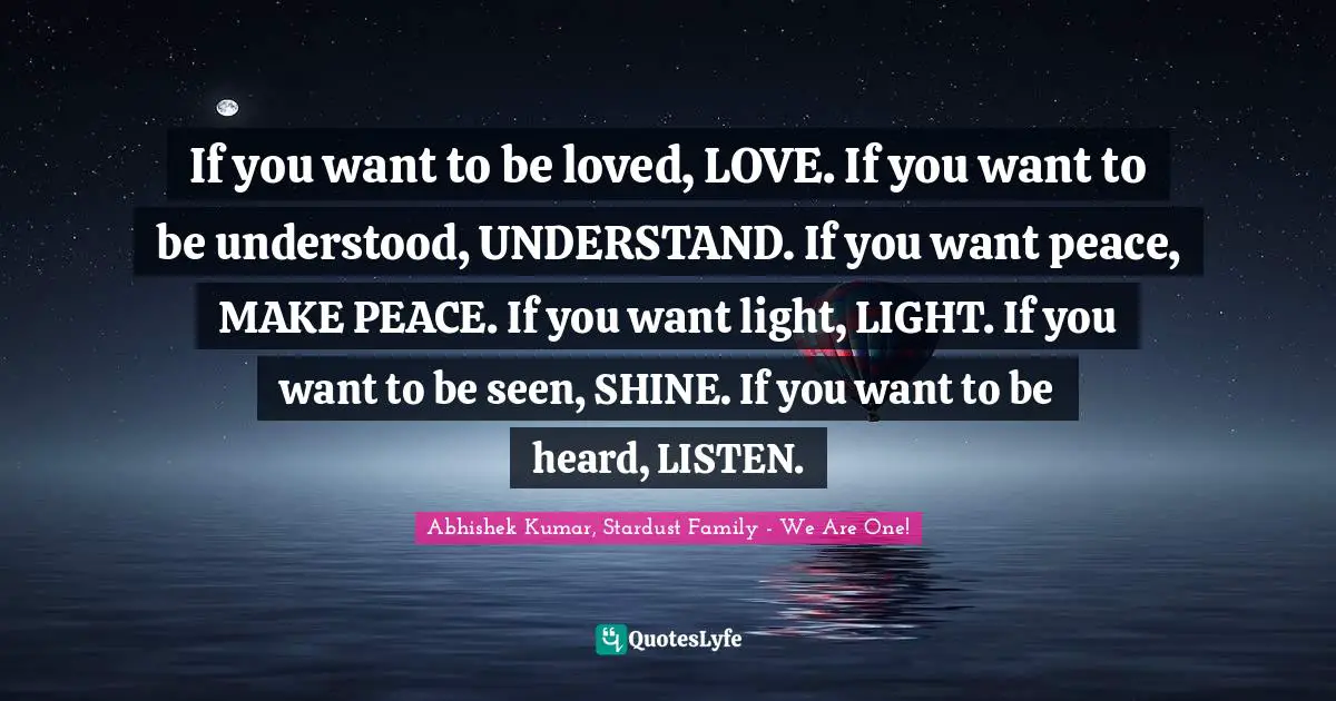 Abhishek Kumar Quotes: "If you want to be loved, LOVE. If you want to be understood, UNDERSTAND. If you want peace, MAKE PEACE. If you want light, LIGHT. If you want to be seen, SHINE. If you want to be heard, LISTEN."