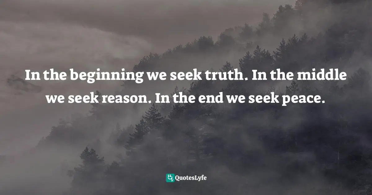 In the beginning we seek truth. In the middle we seek reason. In the end we seek peace.