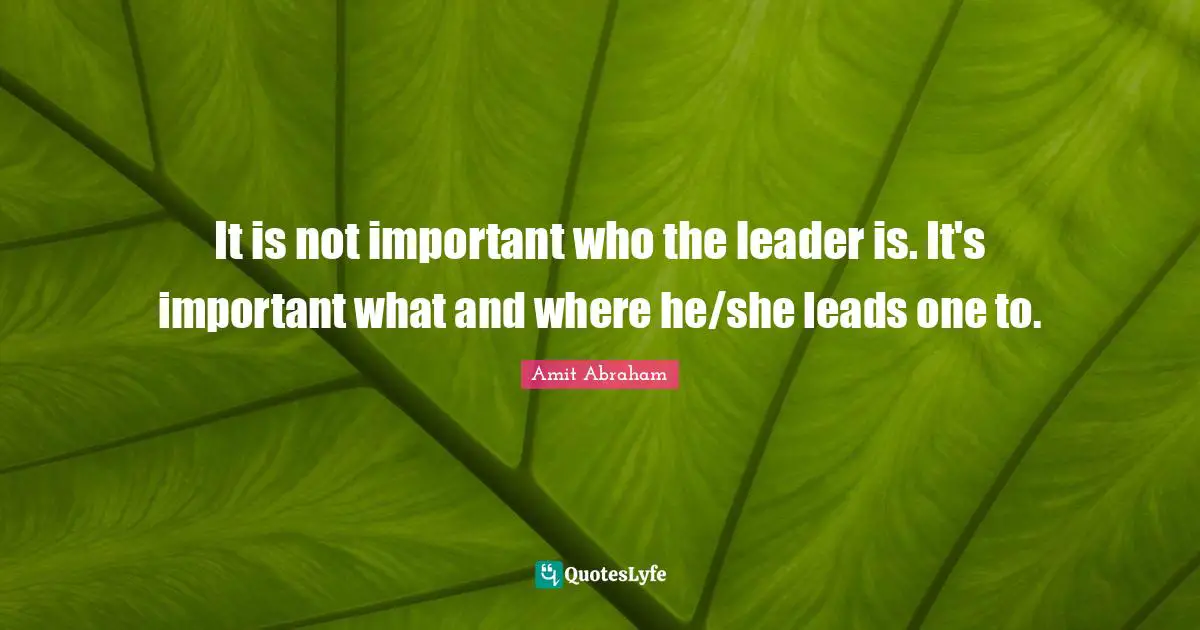 It is not important who the leader is. It's important what and where he/she leads one to.