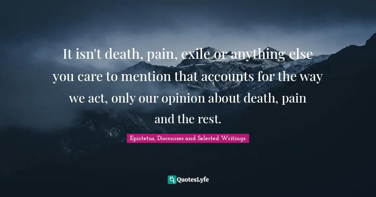 It isn't death, pain, exile or anything else you care to mention that accounts for the way we act, only our opinion about death, pain and the rest.