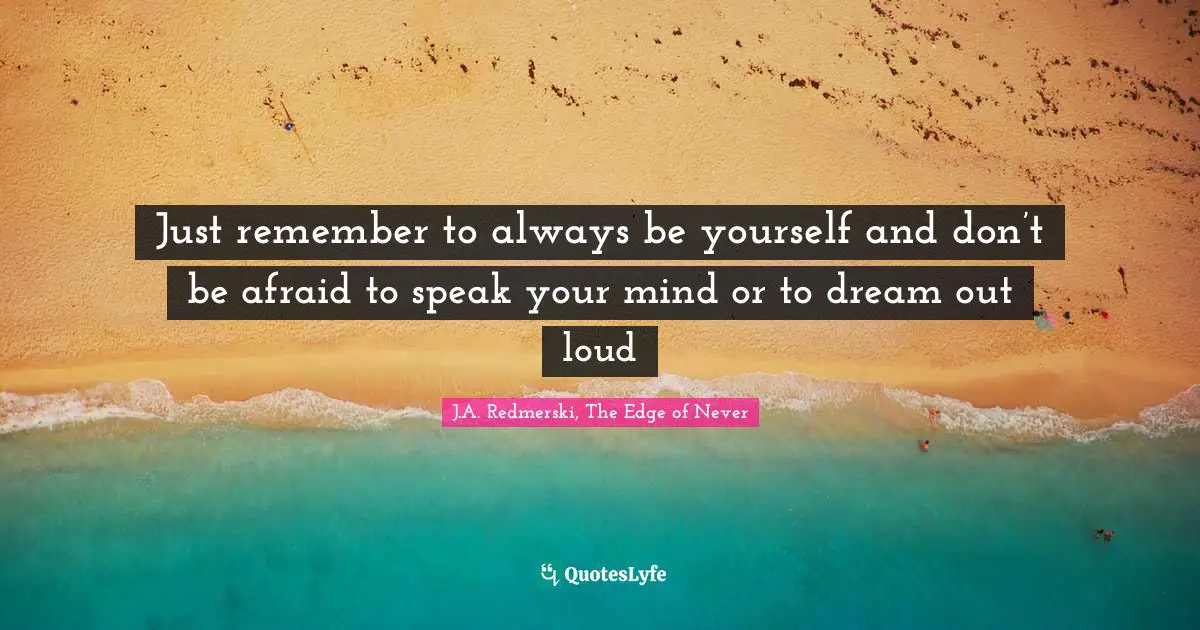 Just remember to always be yourself and don’t be afraid to speak your mind or to dream out loud