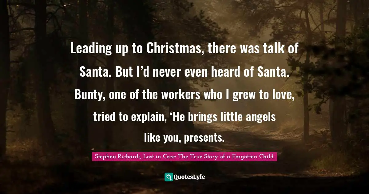 Leading up to Christmas, there was talk of Santa. But I’d never even heard of Santa. Bunty, one of the workers who I grew to love, tried to explain, ‘He brings little angels like you, presents.