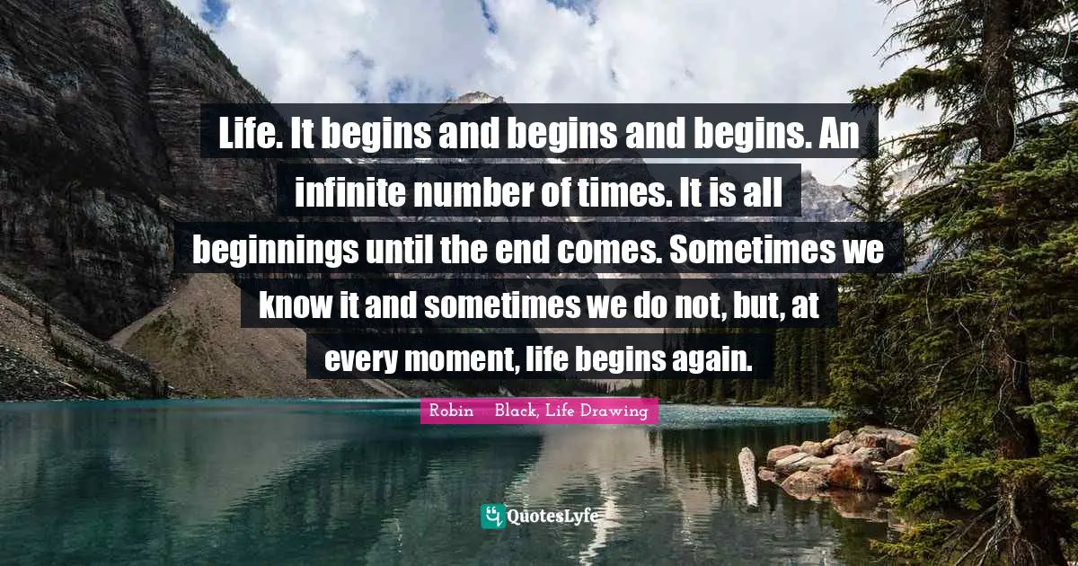Life. It begins and begins and begins. An infinite number of times. It is all beginnings until the end comes. Sometimes we know it and sometimes we do not, but, at every moment, life begins again.