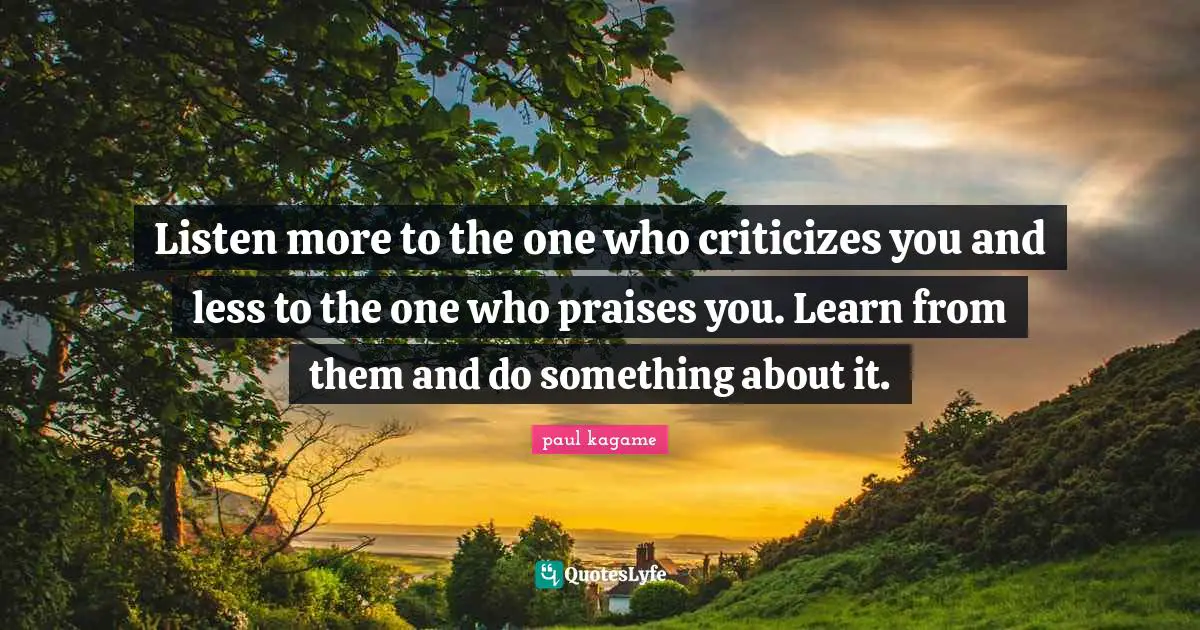 Leadership Quotes: "Listen more to the one who criticizes you and less to the one who praises you. Learn from them and do something about it."