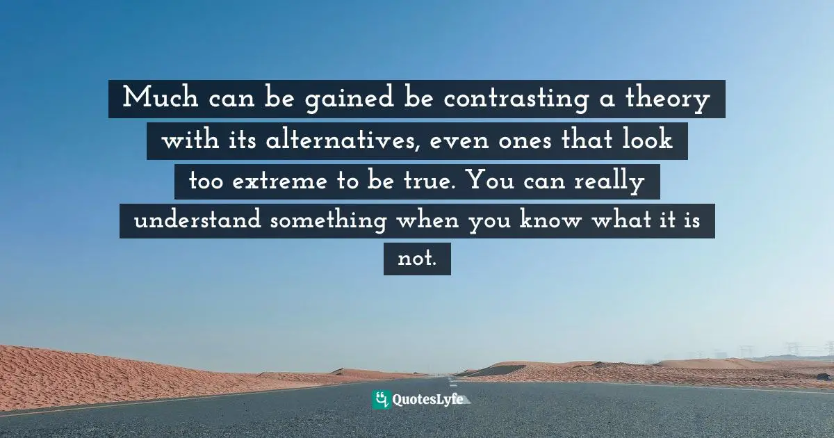 Much can be gained be contrasting a theory with its alternatives, even ones that look too extreme to be true. You can really understand something when you know what it is not.