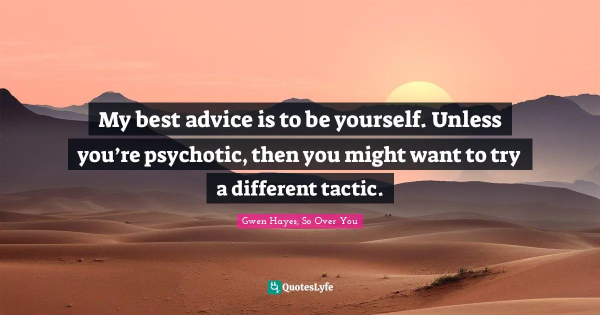 My best advice is to be yourself. Unless you’re psychotic, then you might want to try a different tactic.