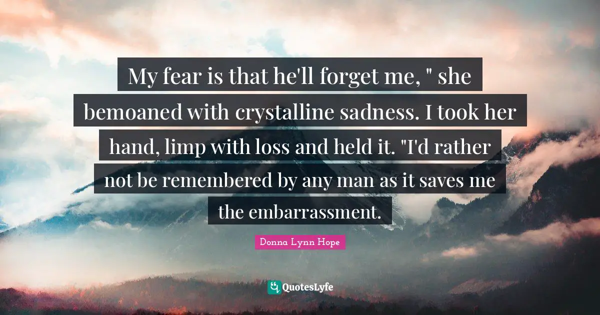 My fear is that he'll forget me, " she bemoaned with crystalline sadness. I took her hand, limp with loss and held it. "I'd rather not be remembered by any man as it saves me the embarrassment.