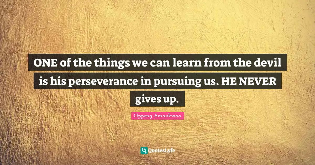 ONE of the things we can learn from the devil is his perseverance in pursuing us. HE NEVER gives up.
