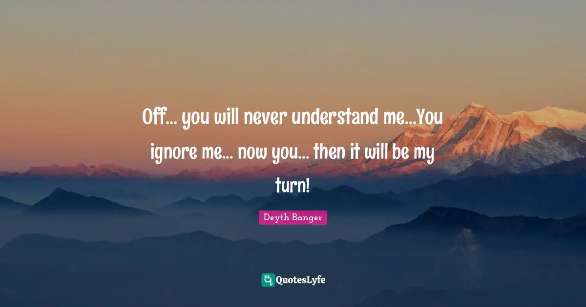 Off... you will never understand me...You ignore me... now you... then it will be my turn!